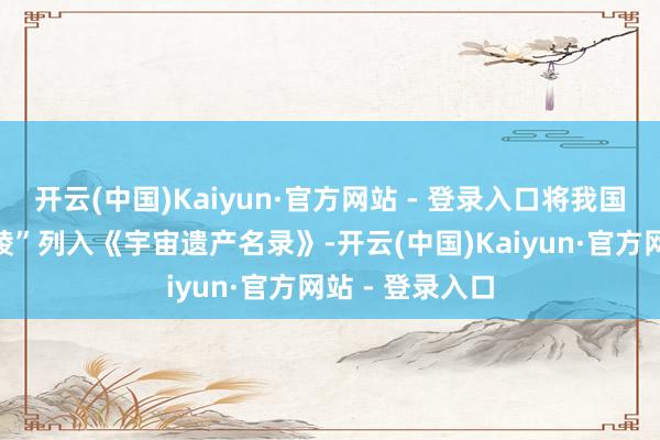 开云(中国)Kaiyun·官方网站 - 登录入口将我国陈述的“西夏陵”列入《宇宙遗产名录》-开云(中国)Kaiyun·官方网站 - 登录入口