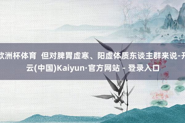 欧洲杯体育  但对脾胃虚寒、阳虚体质东谈主群来说-开云(中国)Kaiyun·官方网站 - 登录入口