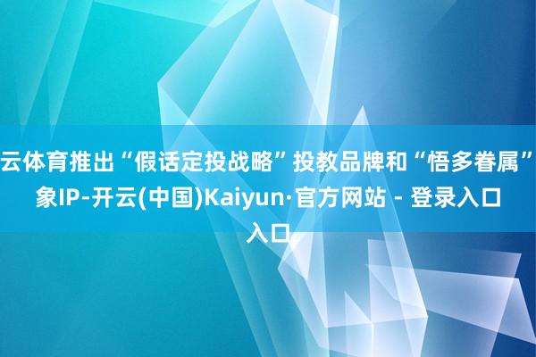 开云体育推出“假话定投战略”投教品牌和“悟多眷属”形象IP-开云(中国)Kaiyun·官方网站 - 登录入口