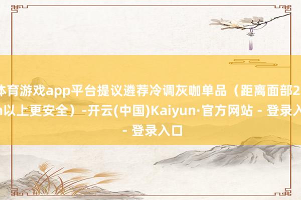 体育游戏app平台提议遴荐冷调灰咖单品（距离面部20cm以上更安全）-开云(中国)Kaiyun·官方网站 - 登录入口
