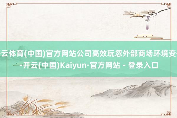 开云体育(中国)官方网站公司高效玩忽外部商场环境变化-开云(中国)Kaiyun·官方网站 - 登录入口