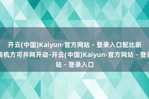 开云(中国)Kaiyun·官方网站 - 登录入口配比新动力装机方可并网开动-开云(中国)Kaiyun·官方网站 - 登录入口