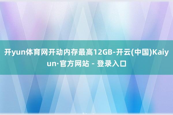 开yun体育网开动内存最高12GB-开云(中国)Kaiyun·官方网站 - 登录入口
