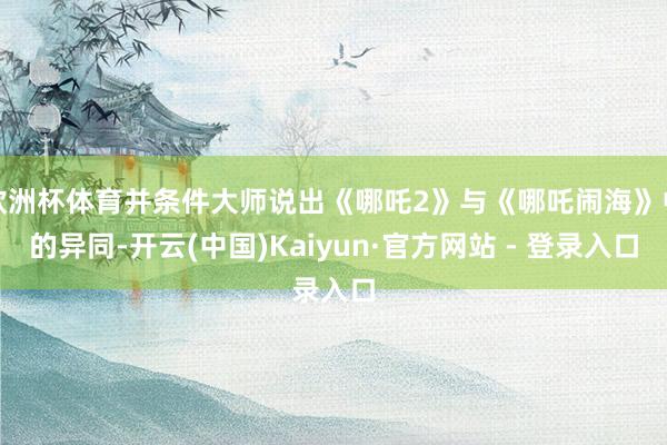 欧洲杯体育并条件大师说出《哪吒2》与《哪吒闹海》中的异同-开云(中国)Kaiyun·官方网站 - 登录入口