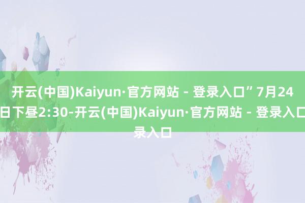 开云(中国)Kaiyun·官方网站 - 登录入口”7月24日下昼2:30-开云(中国)Kaiyun·官方网站 - 登录入口