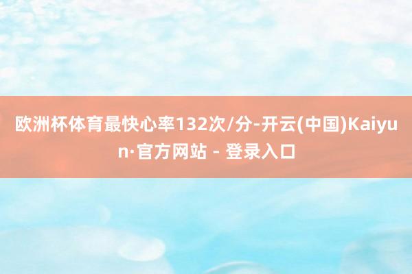 欧洲杯体育最快心率132次/分-开云(中国)Kaiyun·官方网站 - 登录入口