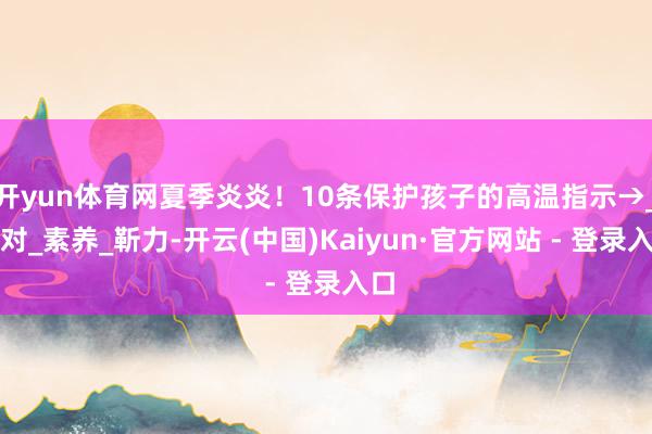 开yun体育网夏季炎炎！10条保护孩子的高温指示→_校对_素养_靳力-开云(中国)Kaiyun·官方网站 - 登录入口
