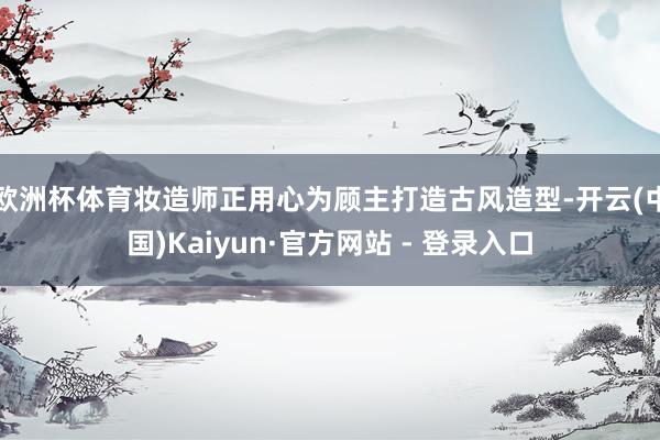欧洲杯体育妆造师正用心为顾主打造古风造型-开云(中国)Kaiyun·官方网站 - 登录入口