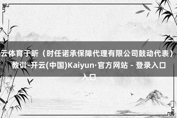 开云体育于昕（时任诺承保障代理有限公司鼓动代表）被教训-开云(中国)Kaiyun·官方网站 - 登录入口