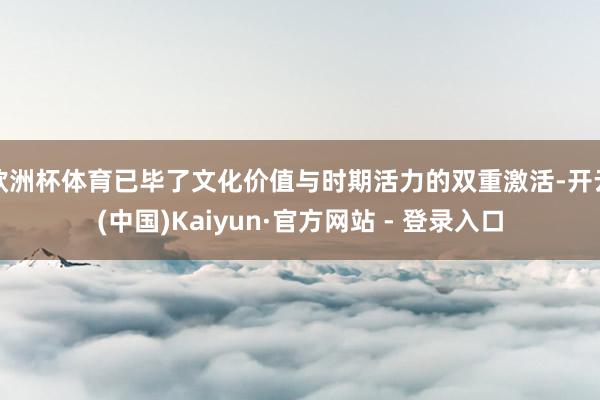 欧洲杯体育已毕了文化价值与时期活力的双重激活-开云(中国)Kaiyun·官方网站 - 登录入口