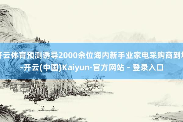 开云体育预测诱导2000余位海内新手业家电采购商到场-开云(中国)Kaiyun·官方网站 - 登录入口