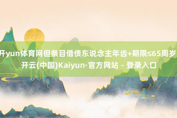 开yun体育网但条目借债东说念主年齿+期限≤65周岁-开云(中国)Kaiyun·官方网站 - 登录入口