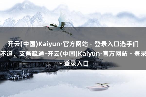 开云(中国)Kaiyun·官方网站 - 登录入口选手们逍遥不迫、支吾疏通-开云(中国)Kaiyun·官方网站 - 登录入口