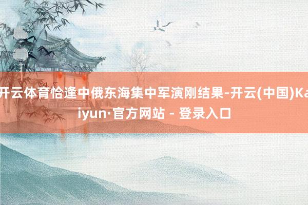 开云体育恰逢中俄东海集中军演刚结果-开云(中国)Kaiyun·官方网站 - 登录入口