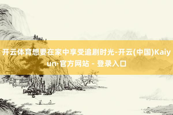 开云体育想要在家中享受追剧时光-开云(中国)Kaiyun·官方网站 - 登录入口