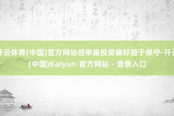 开云体育(中国)官方网站但举座投资偏好趋于保守-开云(中国)Kaiyun·官方网站 - 登录入口