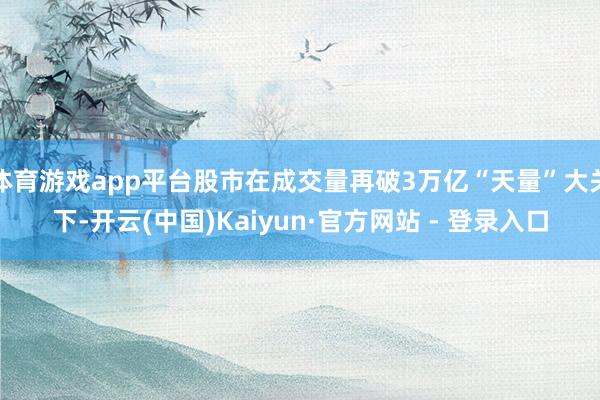 体育游戏app平台股市在成交量再破3万亿“天量”大关下-开云(中国)Kaiyun·官方网站 - 登录入口