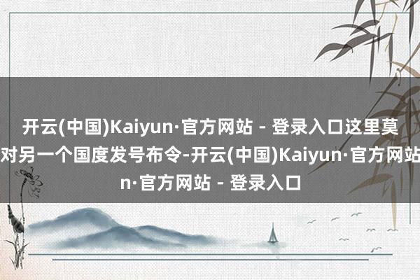 开云(中国)Kaiyun·官方网站 - 登录入口这里莫得一个国度对另一个国度发号布令-开云(中国)Kaiyun·官方网站 - 登录入口