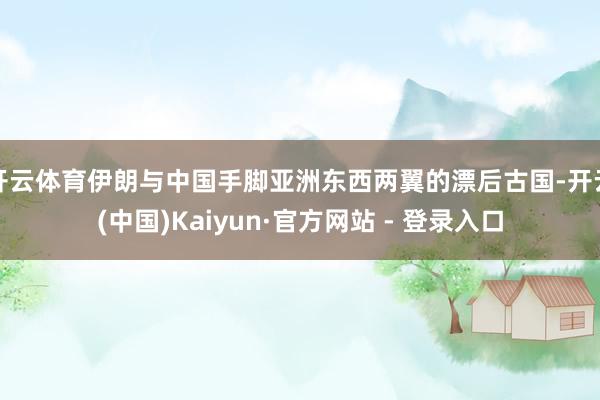 开云体育伊朗与中国手脚亚洲东西两翼的漂后古国-开云(中国)Kaiyun·官方网站 - 登录入口