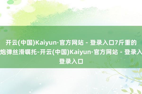 开云(中国)Kaiyun·官方网站 - 登录入口7斤重的礼炮弹丝滑嘱托-开云(中国)Kaiyun·官方网站 - 登录入口