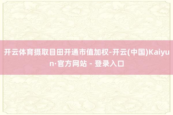 开云体育摄取目田开通市值加权-开云(中国)Kaiyun·官方网站 - 登录入口