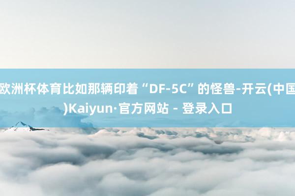 欧洲杯体育比如那辆印着“DF-5C”的怪兽-开云(中国)Kaiyun·官方网站 - 登录入口