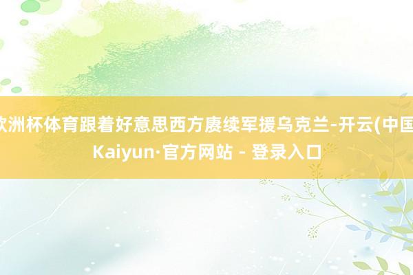 欧洲杯体育跟着好意思西方赓续军援乌克兰-开云(中国)Kaiyun·官方网站 - 登录入口