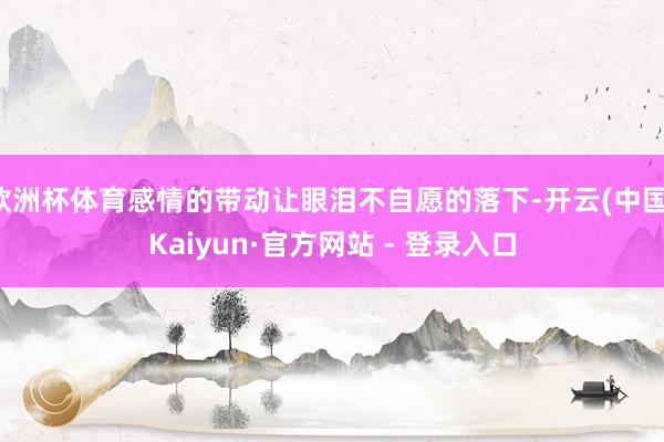 欧洲杯体育感情的带动让眼泪不自愿的落下-开云(中国)Kaiyun·官方网站 - 登录入口