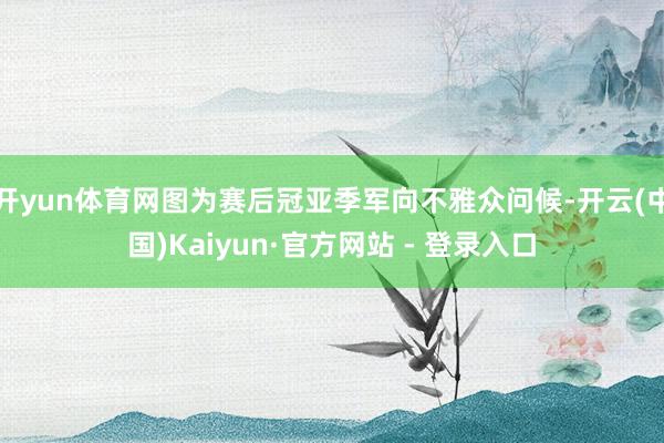 开yun体育网图为赛后冠亚季军向不雅众问候-开云(中国)Kaiyun·官方网站 - 登录入口