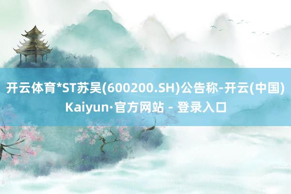 开云体育*ST苏吴(600200.SH)公告称-开云(中国)Kaiyun·官方网站 - 登录入口