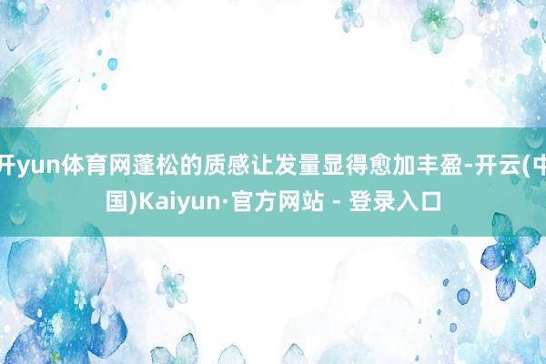 开yun体育网蓬松的质感让发量显得愈加丰盈-开云(中国)Kaiyun·官方网站 - 登录入口