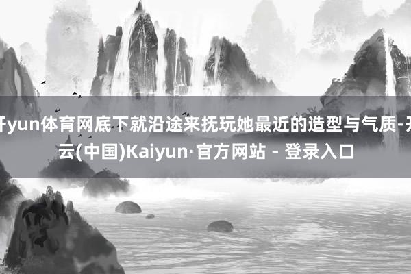 开yun体育网底下就沿途来抚玩她最近的造型与气质-开云(中国)Kaiyun·官方网站 - 登录入口