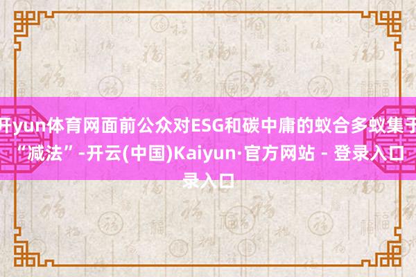 开yun体育网面前公众对ESG和碳中庸的蚁合多蚁集于“减法”-开云(中国)Kaiyun·官方网站 - 登录入口