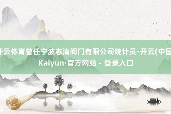 开云体育曾任宁波志清阀门有限公司统计员-开云(中国)Kaiyun·官方网站 - 登录入口
