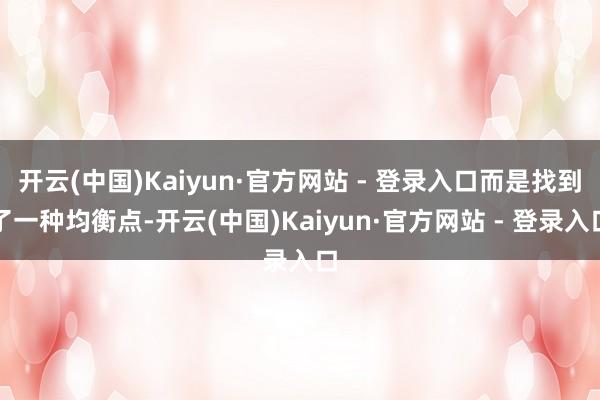 开云(中国)Kaiyun·官方网站 - 登录入口而是找到了一种均衡点-开云(中国)Kaiyun·官方网站 - 登录入口