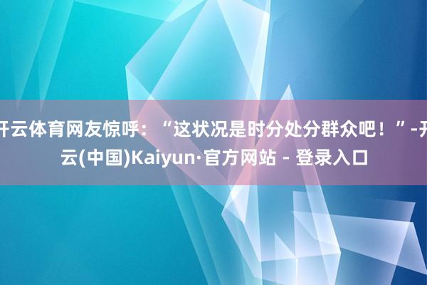 开云体育网友惊呼:“这状况是时分处分群众吧!”-开云(中国)Kaiyun·官方网站 - 登录入口