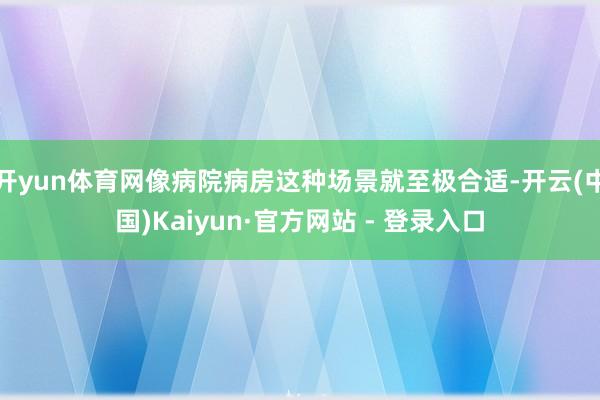 开yun体育网像病院病房这种场景就至极合适-开云(中国)Kaiyun·官方网站 - 登录入口