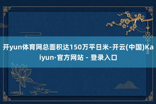 开yun体育网总面积达150万平日米-开云(中国)Kaiyun·官方网站 - 登录入口