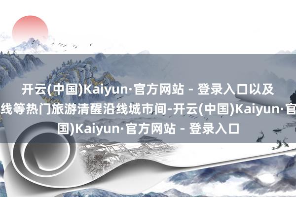开云(中国)Kaiyun·官方网站 - 登录入口以及青甘大环线、川藏线等热门旅游清醒沿线城市间-开云(中国)Kaiyun·官方网站 - 登录入口