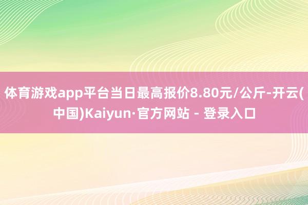 体育游戏app平台当日最高报价8.80元/公斤-开云(中国)Kaiyun·官方网站 - 登录入口