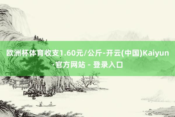 欧洲杯体育收支1.60元/公斤-开云(中国)Kaiyun·官方网站 - 登录入口