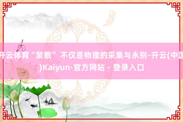 开云体育“聚散” 不仅是物理的采集与永别-开云(中国)Kaiyun·官方网站 - 登录入口