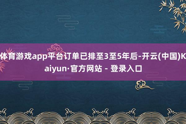 体育游戏app平台订单已排至3至5年后-开云(中国)Kaiyun·官方网站 - 登录入口