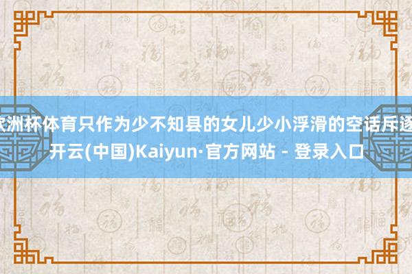 欧洲杯体育只作为少不知县的女儿少小浮滑的空话斥逐-开云(中国)Kaiyun·官方网站 - 登录入口