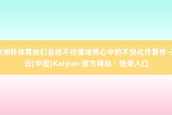 欧洲杯体育她们会绝不彷徨地将心中的不悦化作算作-开云(中国)Kaiyun·官方网站 - 登录入口