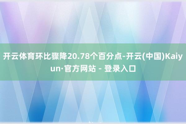 开云体育环比骤降20.78个百分点-开云(中国)Kaiyun·官方网站 - 登录入口
