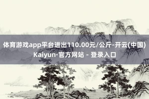 体育游戏app平台进出110.00元/公斤-开云(中国)Kaiyun·官方网站 - 登录入口