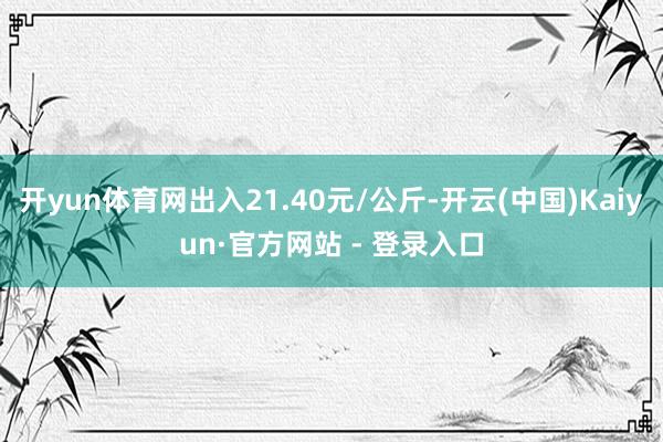 开yun体育网出入21.40元/公斤-开云(中国)Kaiyun·官方网站 - 登录入口