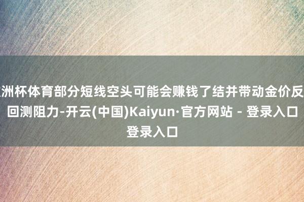 欧洲杯体育部分短线空头可能会赚钱了结并带动金价反弹回测阻力-开云(中国)Kaiyun·官方网站 - 登录入口