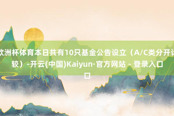 欧洲杯体育本日共有10只基金公告设立（A/C类分开计较）-开云(中国)Kaiyun·官方网站 - 登录入口